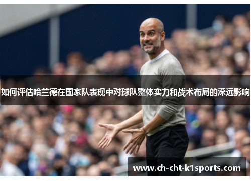 如何评估哈兰德在国家队表现中对球队整体实力和战术布局的深远影响 如何评估哈兰德在国家队表现中对球队整体实力和战术布局的深远影响