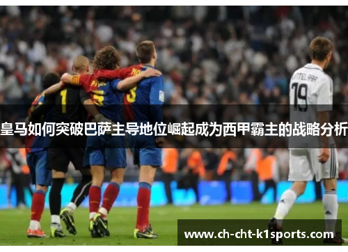 皇马如何突破巴萨主导地位崛起成为西甲霸主的战略分析