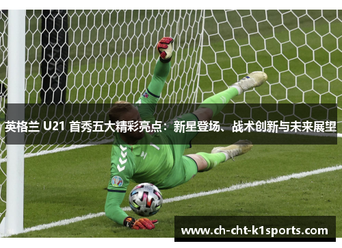英格兰 U21 首秀五大精彩亮点：新星登场、战术创新与未来展望