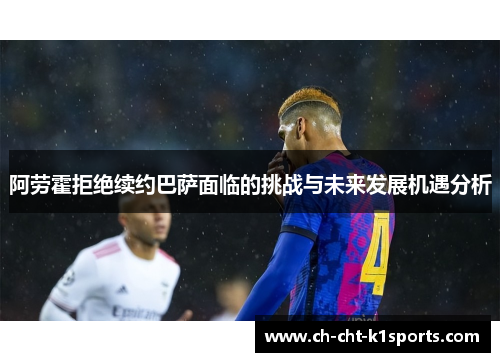 阿劳霍拒绝续约巴萨面临的挑战与未来发展机遇分析
